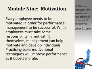 Module Nine: Motivation
Every employee needs to be
motivated in order for performance
management to be successful. While
employees must take some
responsibility in motivating
themselves, management can help
motivate and develop individuals.
Practicing basic motivational
techniques will improve performance
as it boosts morale.
Build upon
strengths and
weaknesses
will gradually
take care of
themselves.
Joyce C. Locke
 