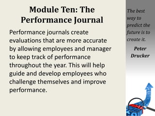 Module Ten: The
Performance Journal
Performance journals create
evaluations that are more accurate
by allowing employees and manager
to keep track of performance
throughout the year. This will help
guide and develop employees who
challenge themselves and improve
performance.
The best
way to
predict the
future is to
create it.
Peter
Drucker
 