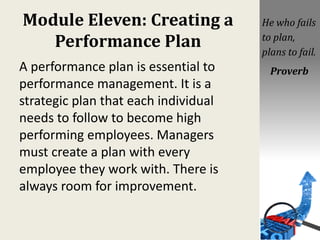 Module Eleven: Creating a
Performance Plan
A performance plan is essential to
performance management. It is a
strategic plan that each individual
needs to follow to become high
performing employees. Managers
must create a plan with every
employee they work with. There is
always room for improvement.
He who fails
to plan,
plans to fail.
Proverb
 