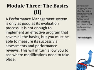 Module Three: The Basics
(II)
A Performance Management system
is only as good as its evaluation
process. It is not enough to
implement an effective program that
covers all the basics, but you must be
able to measure its success via
assessments and performance
reviews. This will in turn allow you to
see where modifications need to take
place.
The greater
danger for most
of us lies not in
setting our aim
too high and
falling short;
but in setting
our aim too low
and achieving
our mark.
Michelangelo
 