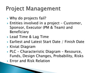    Why do projects fail?
   Entities involved in a project – Customer,
    Sponsor, Executor (PM & Team) and
    Beneficiary
   Lead Time & Lag Time
   Earliest and Latest Start Date / Finish Date
   Kiviat Diagram
   PLC – Characteristic Diagram – Resource,
    Funds, Design Changes, Probability, Risks
   Error and Risk Relation
 