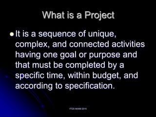 ITGS AKAM 2015
What is a Project
 It is a sequence of unique,
complex, and connected activities
having one goal or purpose and
that must be completed by a
specific time, within budget, and
according to specification.
 