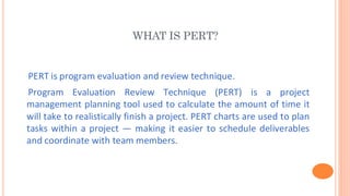 WHAT IS PERT?
PERT is program evaluation and review technique.
Program Evaluation Review Technique (PERT) is a project
management planning tool used to calculate the amount of time it
will take to realistically finish a project. PERT charts are used to plan
tasks within a project — making it easier to schedule deliverables
and coordinate with team members.
 