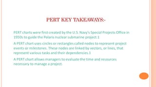 PERT KEY TAKEAWAYS:-
• PERT charts were first created by the U.S. Navy's Special Projects Office in
1950s to guide the Polaris nuclear submarine project.1
• A PERT chart uses circles or rectangles called nodes to represent project
events or milestones. These nodes are linked by vectors, or lines, that
represent various tasks and their dependencies.1
• A PERT chart allows managers to evaluate the time and resources
necessary to manage a project.
 