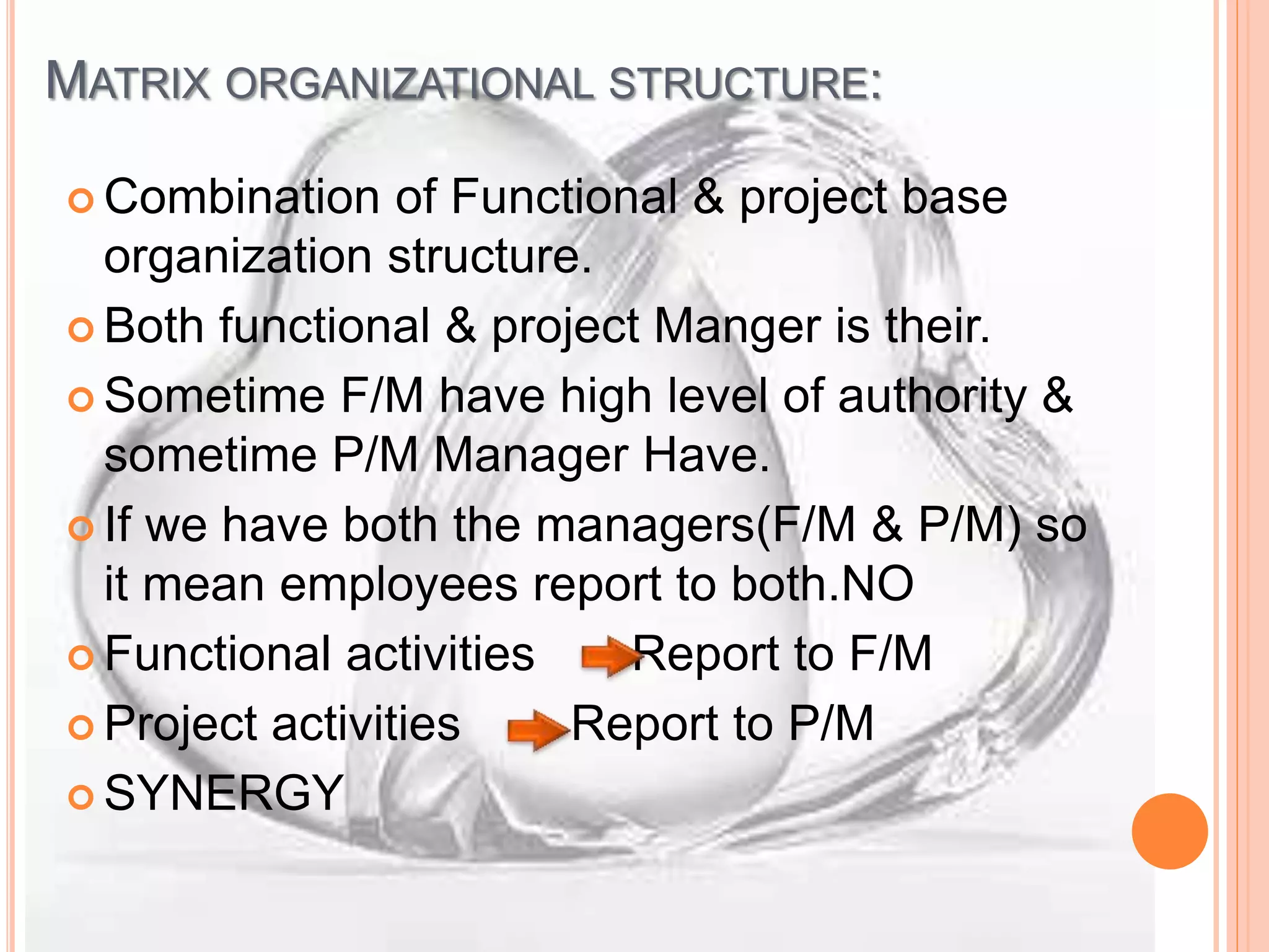 MATRIX ORGANIZATIONAL STRUCTURE:
 Combination of Functional & project base
organization structure.
 Both functional & project Manger is their.
 Sometime F/M have high level of authority &
sometime P/M Manager Have.
 If we have both the managers(F/M & P/M) so
it mean employees report to both.NO
 Functional activities Report to F/M
 Project activities Report to P/M
 SYNERGY
 
