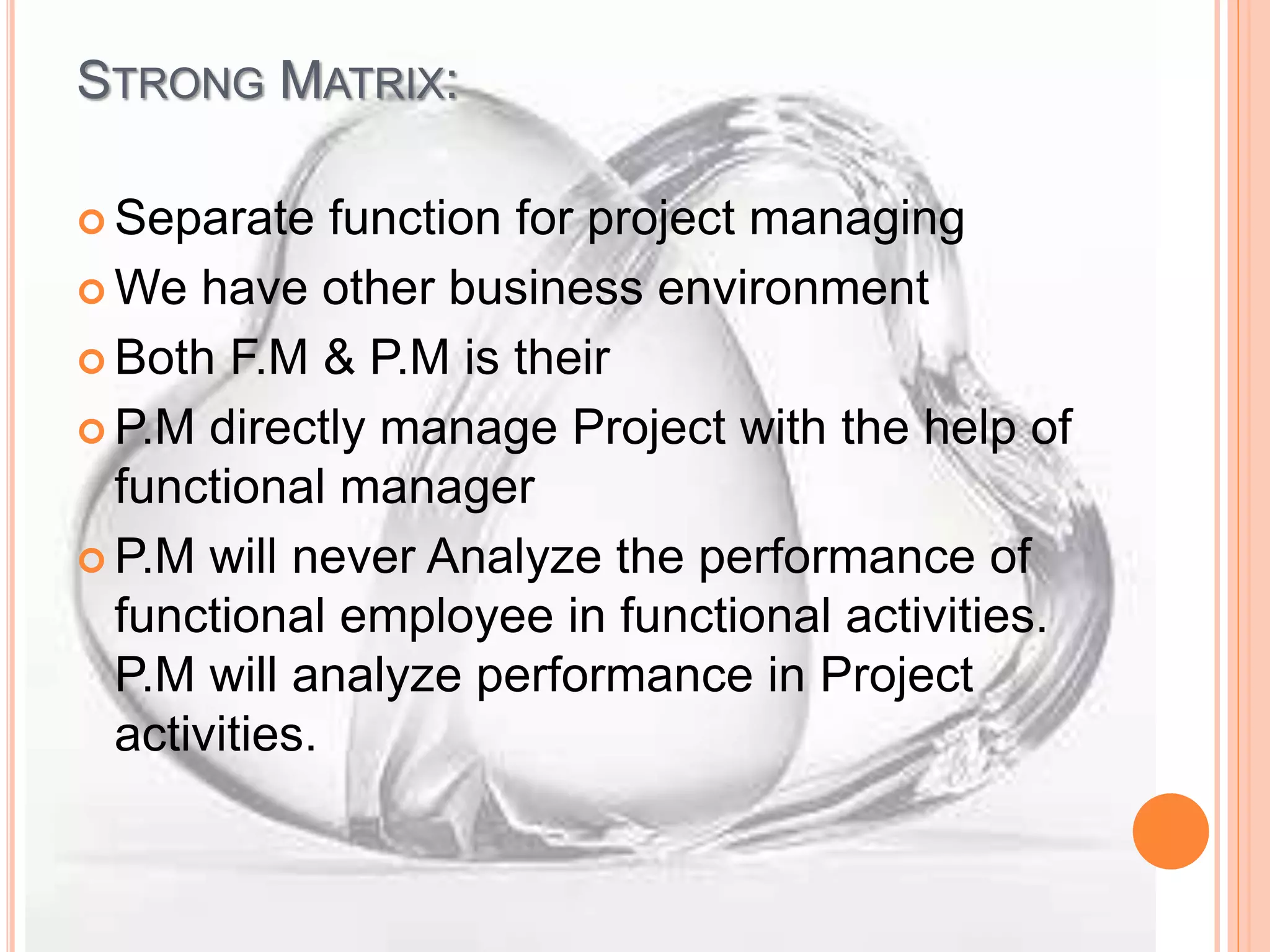 STRONG MATRIX:
 Separate function for project managing
 We have other business environment
 Both F.M & P.M is their
 P.M directly manage Project with the help of
functional manager
 P.M will never Analyze the performance of
functional employee in functional activities.
P.M will analyze performance in Project
activities.
 
