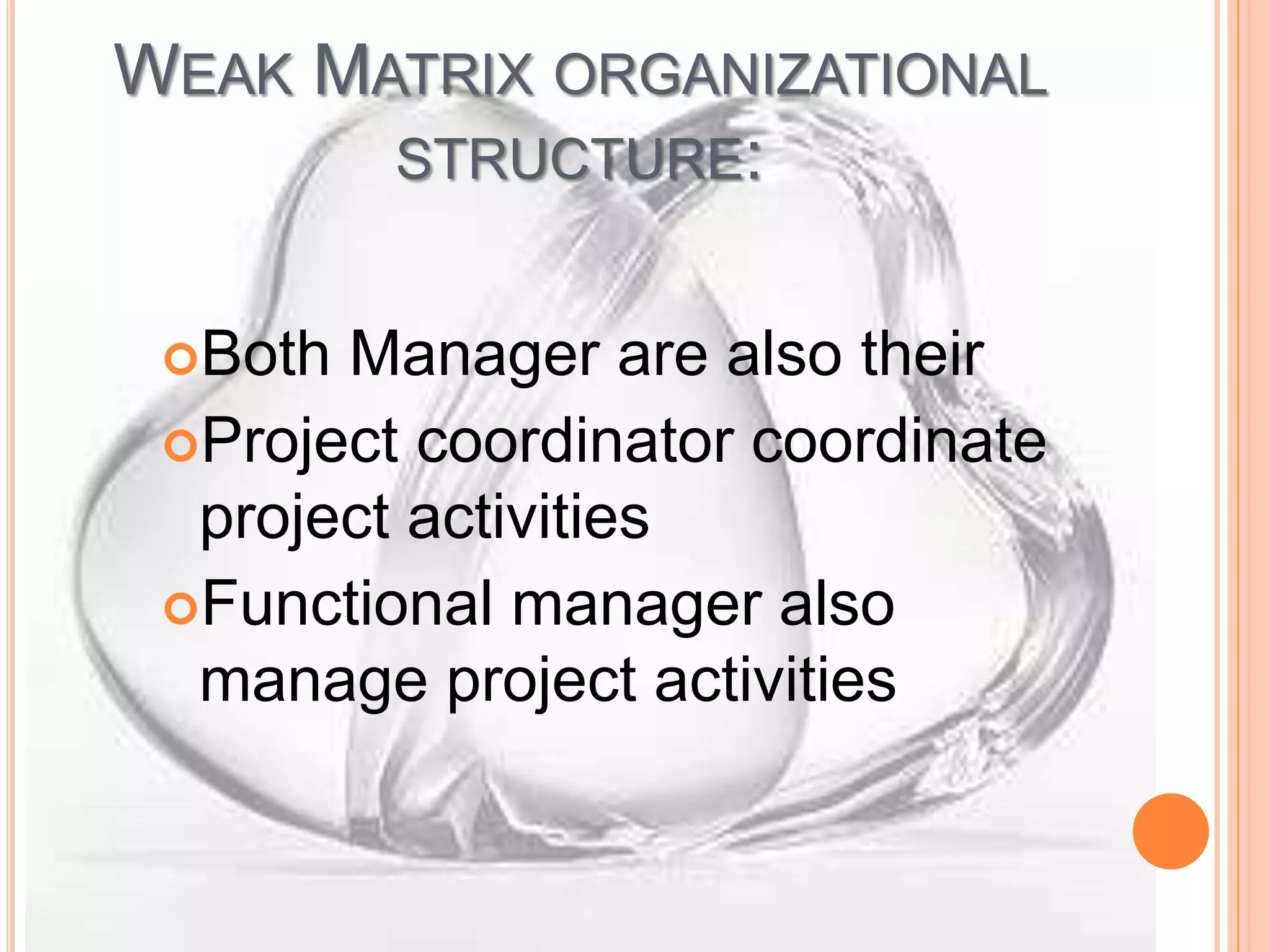 WEAK MATRIX ORGANIZATIONAL
STRUCTURE:
Both Manager are also their
Project coordinator coordinate
project activities
Functional manager also
manage project activities
 
