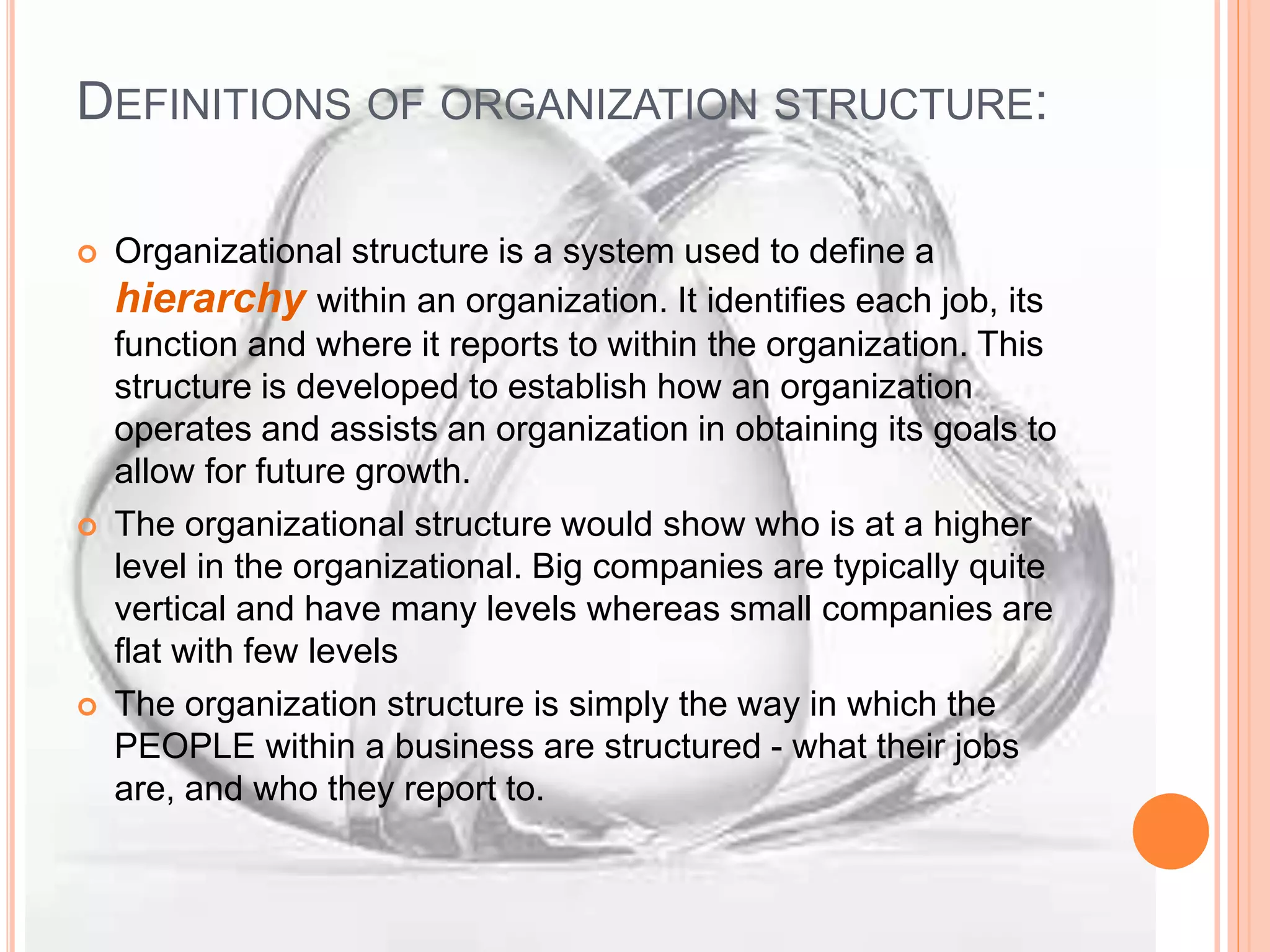 DEFINITIONS OF ORGANIZATION STRUCTURE:
 Organizational structure is a system used to define a
hierarchy within an organization. It identifies each job, its
function and where it reports to within the organization. This
structure is developed to establish how an organization
operates and assists an organization in obtaining its goals to
allow for future growth.
 The organizational structure would show who is at a higher
level in the organizational. Big companies are typically quite
vertical and have many levels whereas small companies are
flat with few levels
 The organization structure is simply the way in which the
PEOPLE within a business are structured - what their jobs
are, and who they report to.
 