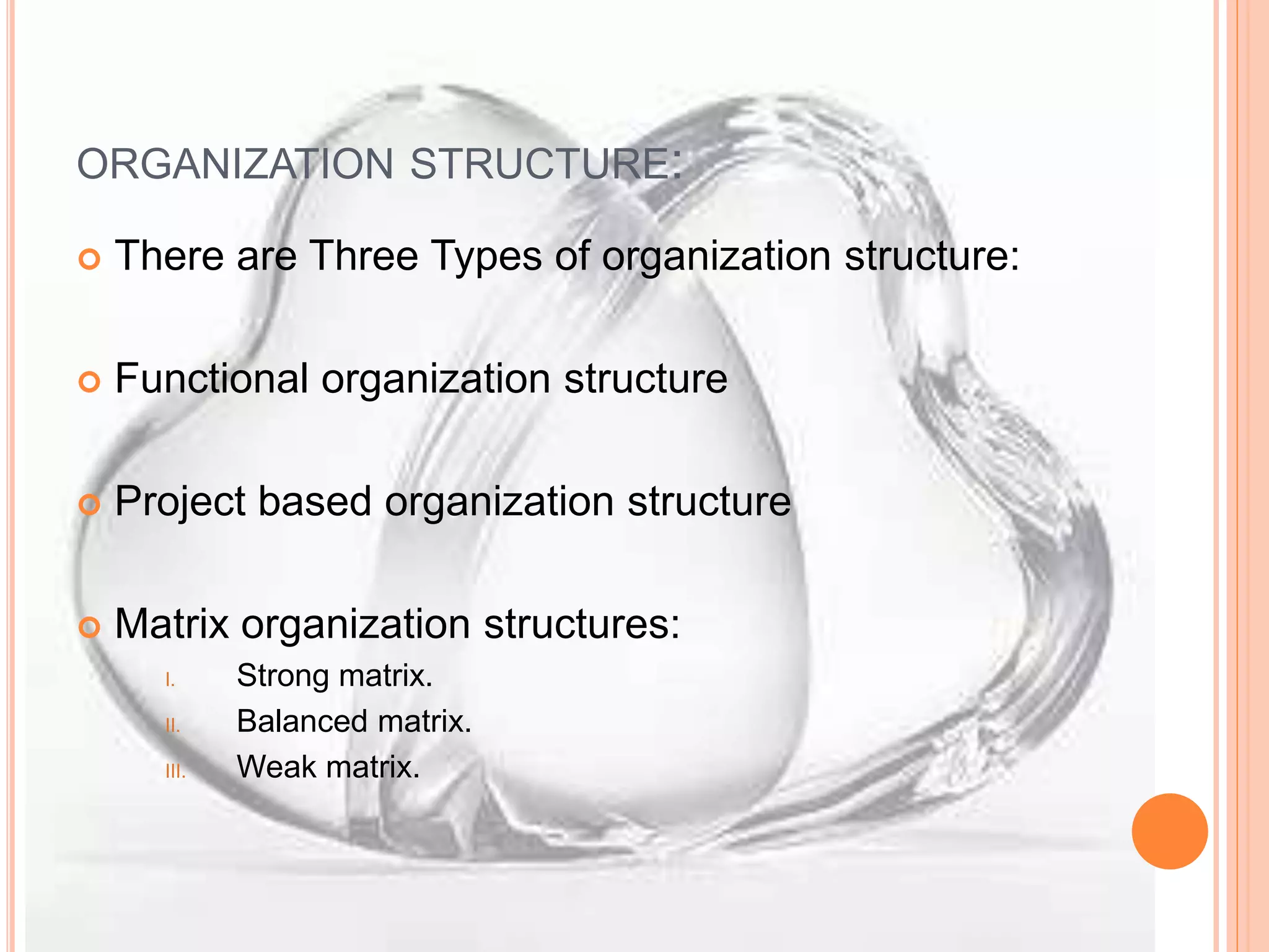 ORGANIZATION STRUCTURE:
 There are Three Types of organization structure:
 Functional organization structure
 Project based organization structure
 Matrix organization structures:
I. Strong matrix.
II. Balanced matrix.
III. Weak matrix.
 