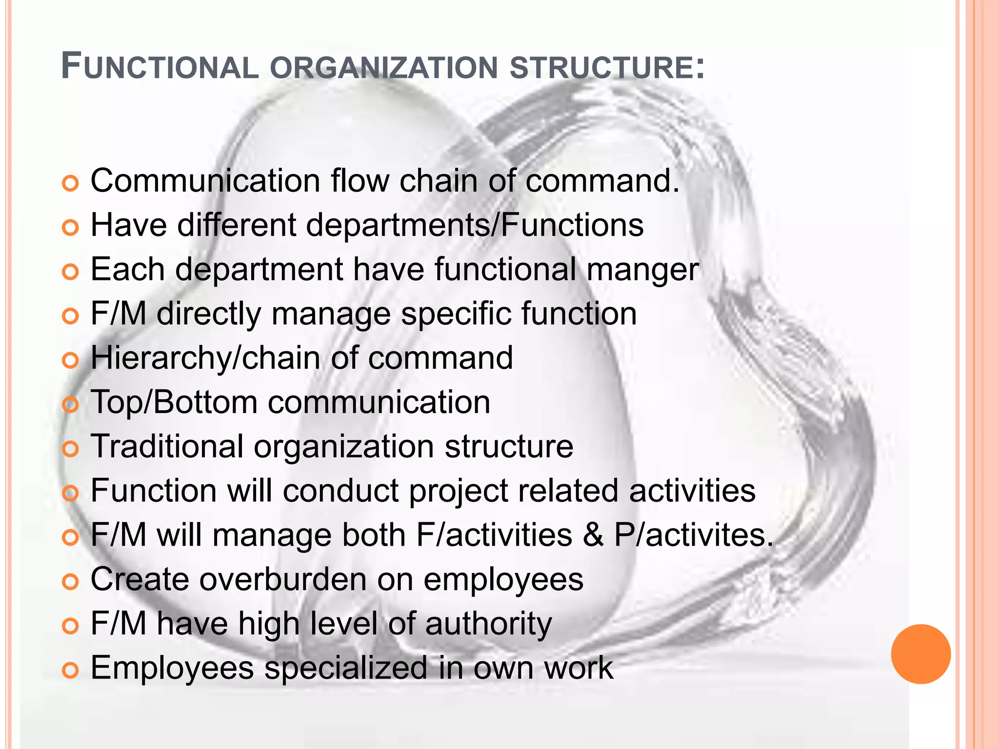 FUNCTIONAL ORGANIZATION STRUCTURE:
 Communication flow chain of command.
 Have different departments/Functions
 Each department have functional manger
 F/M directly manage specific function
 Hierarchy/chain of command
 Top/Bottom communication
 Traditional organization structure
 Function will conduct project related activities
 F/M will manage both F/activities & P/activites.
 Create overburden on employees
 F/M have high level of authority
 Employees specialized in own work
 