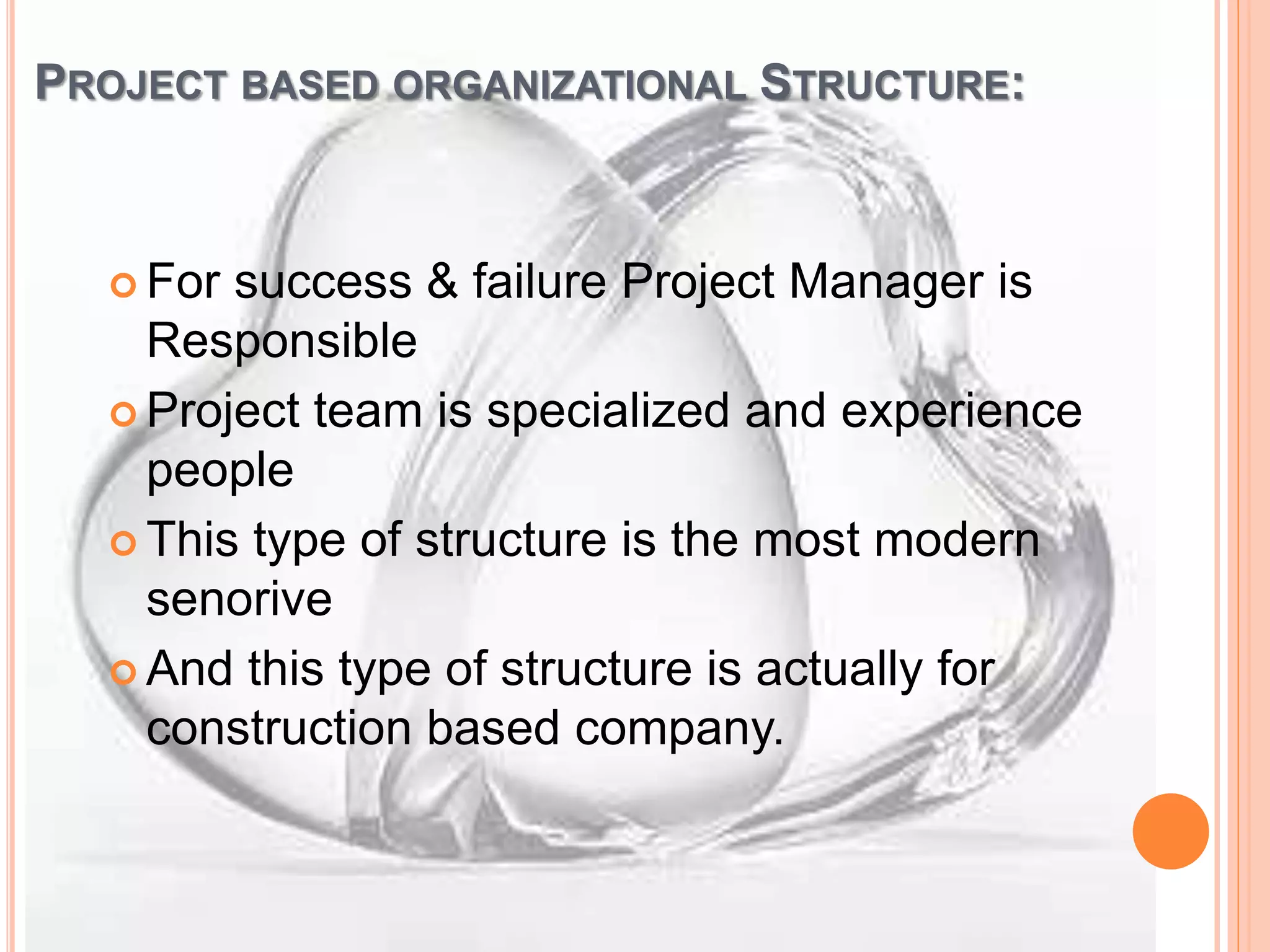 PROJECT BASED ORGANIZATIONAL STRUCTURE:
 For success & failure Project Manager is
Responsible
 Project team is specialized and experience
people
 This type of structure is the most modern
senorive
 And this type of structure is actually for
construction based company.
 