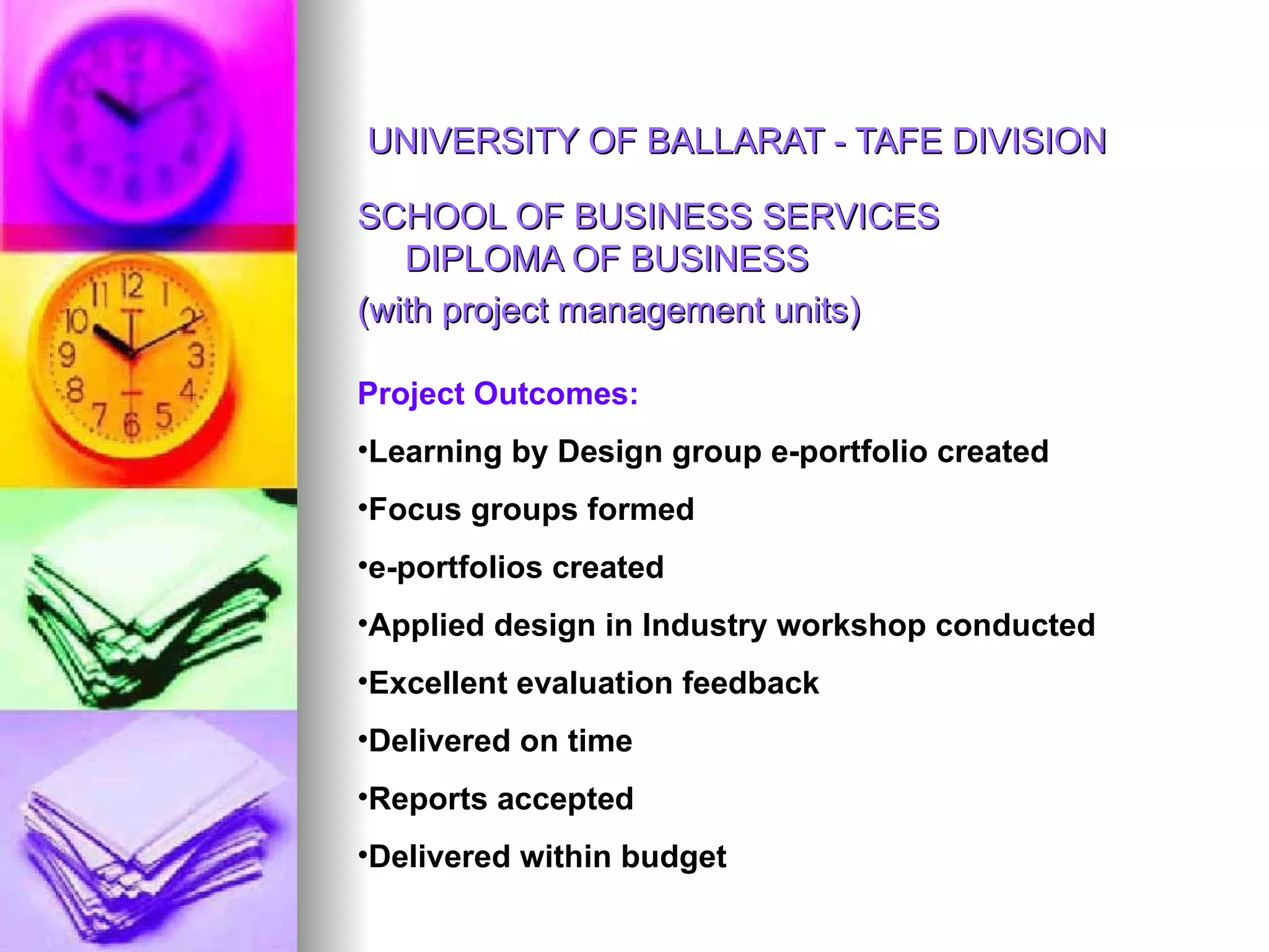 UNIVERSITY OF BALLARAT - TAFE DIVISION SCHOOL OF BUSINESS SERVICES DIPLOMA OF BUSINESS  (with project management units)  Project Outcomes:  Learning by Design group e-portfolio created Focus groups formed e-portfolios created Applied design in Industry workshop conducted Excellent evaluation feedback Delivered on time Reports accepted  Delivered within budget 