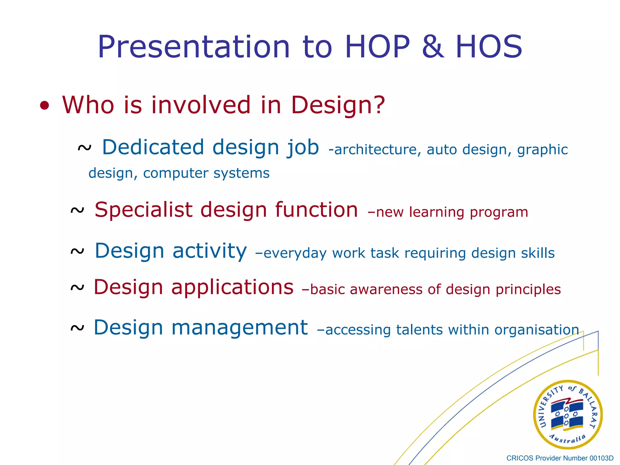 Presentation to HOP & HOS Who is involved in Design? ~   Dedicated design job   -architecture, auto design, graphic design, computer systems ~   Specialist design function   –new learning program ~   Design activity  –everyday work task requiring design skills ~   Design applications   –basic awareness of design principles ~  Design management   –accessing talents within organisation 