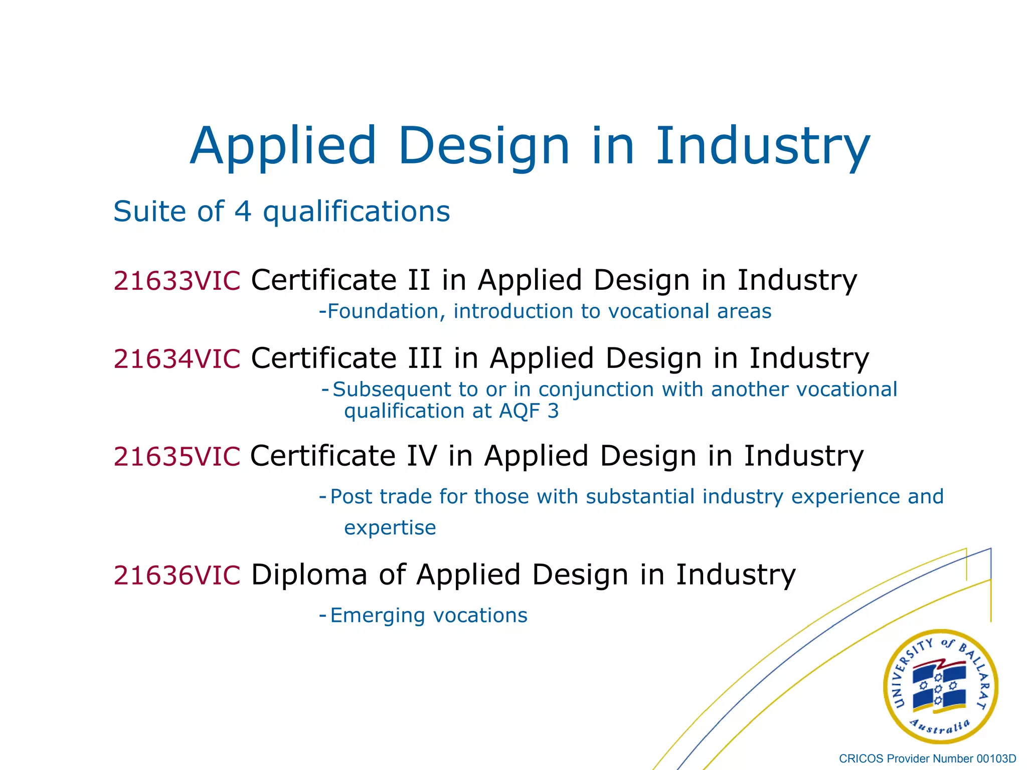 Applied Design in Industry Suite of 4 qualifications 21633VIC   Certificate II in Applied Design in Industry  -Foundation, introduction to vocational areas  21634VIC  Certificate III in Applied Design in Industry -   Subsequent to or in conjunction with another vocational qualification at AQF 3 21635VIC  Certificate IV in Applied Design in Industry -   Post trade for those with substantial industry experience and expertise 21636VIC  Diploma of Applied Design in Industry -   Emerging vocations  