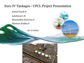 Euro IV Tankages - CPCL Project Presentation 
Kamal Nayak B 
Lakshman L R 
Shanmukha Sreenivas P 
Shiriram Prabhu S 
21-11-2012 
 