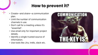 • Create—and share—a communication
plan.
• Limit the number of communication
channels in use.
• Don’t call for a meeting unless it’s
“essential”.
• Use email only for important project
details.
• Identify a single trusted source of
information.
• Use tools like Jira, trello, slack etc.
How to prevent it?
 