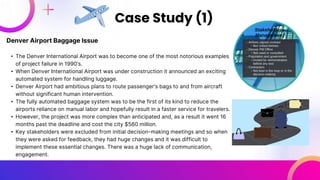 Denver Airport Baggage Issue
• The Denver International Airport was to become one of the most notorious examples
of project failure in 1990’s.
• When Denver International Airport was under construction it announced an exciting
automated system for handling luggage.
• Denver Airport had ambitious plans to route passenger’s bags to and from aircraft
without significant human intervention.
• The fully automated baggage system was to be the first of its kind to reduce the
airports reliance on manual labor and hopefully result in a faster service for travelers.
• However, the project was more complex than anticipated and, as a result it went 16
months past the deadline and cost the city $560 million.
• Key stakeholders were excluded from initial decision-making meetings and so when
they were asked for feedback, they had huge changes and it was difficult to
implement these essential changes. There was a huge lack of communication,
engagement.
Case Study (1)
 