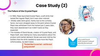 The Failure of the Crystal Pepsi
• In 1992, Pepsi launched Crystal Pepsi, a soft drink that
tasted like regular Pepsi, but it was clear-colored.
• Initially sales were good, mainly due to the curiosity
factor, but soon dropped away to the point where Crystal
Pepsi was withdrawn from the market just 2 years later,
they soon abandoned it as it didn’t taste as they
expected.
• The mistake of David Novak, creator of Crystal Pepsi, and
Pepsi itself, was making too many assumptions about the
product and market demand. Novak was even told by the
bottlers that the drink needed to taste more like Pepsi.
Unfortunately, he didn’t listen.
Case Study (2)
 