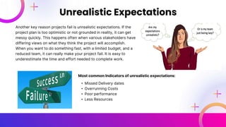 Another key reason projects fail is unrealistic expectations. If the
project plan is too optimistic or not grounded in reality, it can get
messy quickly. This happens often when various stakeholders have
differing views on what they think the project will accomplish.
When you want to do something fast, with a limited budget, and a
reduced team, it can really make your project fail. It is easy to
underestimate the time and effort needed to complete work.
Unrealistic Expectations
Most common Indicators of unrealistic expectations:
• Missed Delivery dates
• Overrunning Costs
• Poor performance
• Less Resources
 