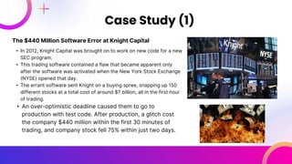 The $440 Million Software Error at Knight Capital
• In 2012, Knight Capital was brought on to work on new code for a new
SEC program.
• This trading software contained a flaw that became apparent only
after the software was activated when the New York Stock Exchange
(NYSE) opened that day.
• The errant software sent Knight on a buying spree, snapping up 150
different stocks at a total cost of around $7 billion, all in the first hour
of trading.
• An over-optimistic deadline caused them to go to
production with test code. After production, a glitch cost
the company $440 million within the first 30 minutes of
trading, and company stock fell 75% within just two days.
Case Study (1)
 