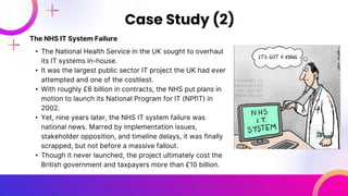 The NHS IT System Failure
• The National Health Service in the UK sought to overhaul
its IT systems in-house.
• It was the largest public sector IT project the UK had ever
attempted and one of the costliest.
• With roughly £6 billion in contracts, the NHS put plans in
motion to launch its National Program for IT (NPfIT) in
2002.
• Yet, nine years later, the NHS IT system failure was
national news. Marred by implementation issues,
stakeholder opposition, and timeline delays, it was finally
scrapped, but not before a massive fallout.
• Though it never launched, the project ultimately cost the
British government and taxpayers more than £10 billion.
Case Study (2)
 
