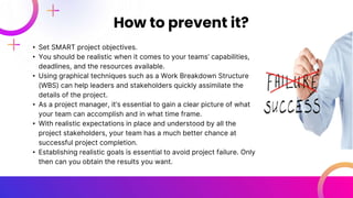 • Set SMART project objectives.
• You should be realistic when it comes to your teams’ capabilities,
deadlines, and the resources available.
• Using graphical techniques such as a Work Breakdown Structure
(WBS) can help leaders and stakeholders quickly assimilate the
details of the project.
• As a project manager, it’s essential to gain a clear picture of what
your team can accomplish and in what time frame.
• With realistic expectations in place and understood by all the
project stakeholders, your team has a much better chance at
successful project completion.
• Establishing realistic goals is essential to avoid project failure. Only
then can you obtain the results you want.
How to prevent it?
 