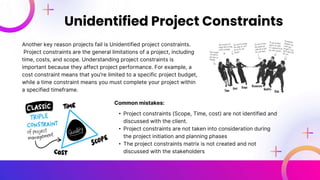 Another key reason projects fail is Unidentified project constraints.
Project constraints are the general limitations of a project, including
time, costs, and scope. Understanding project constraints is
important because they affect project performance. For example, a
cost constraint means that you're limited to a specific project budget,
while a time constraint means you must complete your project within
a specified timeframe.
Unidentified Project Constraints
Common mistakes:
• Project constraints (Scope, Time, cost) are not identified and
discussed with the client.
• Project constraints are not taken into consideration during
the project initiation and planning phases
• The project constraints matrix is not created and not
discussed with the stakeholders
 