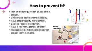 • Plan and strategize each phase of the
project.
• Understand each constraint clearly.
• Have proper quality management.
• Balance resource utilization.
• Have a risk management strategy.
• Transparent communication between
project team members.
How to prevent it?
 
