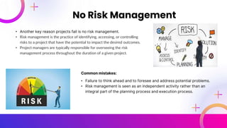 • Another key reason projects fail is no risk management.
• Risk management is the practice of identifying, accessing, or controlling
risks to a project that have the potential to impact the desired outcomes.
• Project managers are typically responsible for overseeing the risk
management process throughout the duration of a given project.
No Risk Management
Common mistakes:
• Failure to think ahead and to foresee and address potential problems.
• Risk management is seen as an independent activity rather than an
integral part of the planning process and execution process.
 