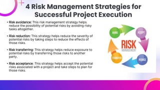 • Risk avoidance: This risk management strategy helps
reduce the possibility of potential risks by avoiding risky
tasks altogether.
• Risk reduction: This strategy helps reduce the severity of
potential risks by taking steps to reduce the effects of
those risks.
• Risk transferring: This strategy helps reduce exposure to
potential risks by transferring those risks to another
party.
• Risk acceptance: This strategy helps accept the potential
risks associated with a project and take steps to plan for
those risks.
4 Risk Management Strategies for
Successful Project Execution
 