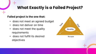 Failed project is the one that:
• does not meet an agreed budget
• does not deliver on time
• does not meet the quality
requirements
• does not fulfill its desired
objectives
What Exactly is a Failed Project?
 