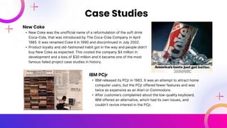 New Coke
• New Coke was the unofficial name of a reformulation of the soft drink
Coca-Cola, that was introduced by The Coca-Cola Company in April
1985. It was renamed Coke II in 1990 and discontinued in July 2002.
• Product loyalty and old-fashioned habit got in the way and people didn’t
buy New Coke as expected. This costed the company $4 million in
development and a loss of $30 million and it became one of the most
famous failed project case studies in history.
Case Studies
IBM PCjr
• IBM released its PCjr in 1983. It was an attempt to attract home
computer users, but the PCjr offered fewer features and was
twice as expensive as an Atari or Commodore.
• After customers complained about the low-quality keyboard,
IBM offered an alternative, which had its own issues, and
couldn’t revive interest in the PCjr.
 