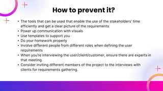• The tools that can be used that enable the use of the stakeholders’ time
efficiently and get a clear picture of the requirements
• Power up communication with visuals
• Use templates to support you
• Do your homework properly
• Involve different people from different roles when defining the user
requirements
• When you’re interviewing the user/client/customer, ensure there are experts in
that meeting.
• Consider inviting different members of the project to the interviews with
clients for requirements gathering.
How to prevent it?
 