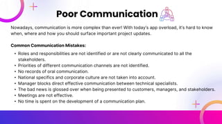 Nowadays, communication is more complex than ever! With today’s app overload, it’s hard to know
when, where and how you should surface important project updates.
Common Communication Mistakes:
• Roles and responsibilities are not identified or are not clearly communicated to all the
stakeholders.
• Priorities of different communication channels are not identified.
• No records of oral communication.
• National specifics and corporate culture are not taken into account.
• Manager blocks direct effective communication between technical specialists.
• The bad news is glossed over when being presented to customers, managers, and stakeholders.
• Meetings are not effective.
• No time is spent on the development of a communication plan.
Poor Communication
 