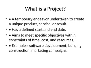 What is a Project?
• • A temporary endeavor undertaken to create
a unique product, service, or result.
• • Has a defined start and end date.
• • Aims to meet specific objectives within
constraints of time, cost, and resources.
• • Examples: software development, building
construction, marketing campaigns.
 