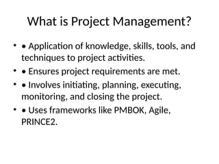 What is Project Management?
• • Application of knowledge, skills, tools, and
techniques to project activities.
• • Ensures project requirements are met.
• • Involves initiating, planning, executing,
monitoring, and closing the project.
• • Uses frameworks like PMBOK, Agile,
PRINCE2.
 