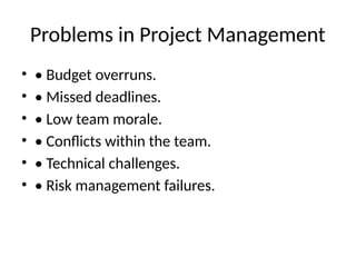 Problems in Project Management
• • Budget overruns.
• • Missed deadlines.
• • Low team morale.
• • Conflicts within the team.
• • Technical challenges.
• • Risk management failures.
 