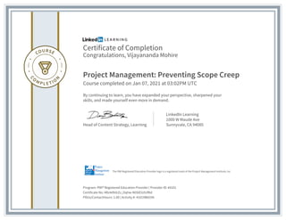 Certificate of Completion
Congratulations, Vijayananda Mohire
Project Management: Preventing Scope Creep
Course completed on Jan 07, 2021 at 03:02PM UTC
By continuing to learn, you have expanded your perspective, sharpened your
skills, and made yourself even more in demand.
Head of Content Strategy, Learning
LinkedIn Learning
1000 W Maude Ave
Sunnyvale, CA 94085
Program: PMI� Registered Education Provider | Provider ID: #4101
Certificate No: ARz4dh0rZz_Oqhw-N0SIEiUtUfKd
PDUs/ContactHours: 1.00 | Activity #: 4101XB655N
The PMI Registered Education Provider logo is a registered mark of the Project Management Institute, Inc.
 