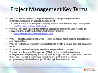 Project Management Key Terms
•   PMI – US-based Project Management Institute; recognized professional
    organization focused on project management
     – PMBOK – body of knowledge (BOK) defining the core characteristics of project management
     – http://www.pmi.org/Pages/default.aspx
•   PRINCE – UK-based (Govt standard) for project management. Less focused on
    education than on the education/certification process.
     – http://www.ogc.gov.uk/methods_prince_2.asp

•   PMO – Project Management Office – set of standards for managing projects with
    and organization.
•   Project - “a temporary endeavor undertaken to create a unique product, service or
    result
•   Program – a series of projects to deliver a required outcome/goal
•   Portfolio and Program Management (PPM) - is the centralized review and
    management multiple programs to achieve strategic business objectives. Typically
    the scope includes identifying, prioritizing and authorizing (funding)
    programs/projects to achieve specific strategic business objectives
 