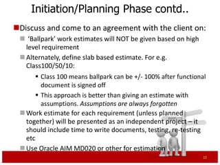 Initiation/Planning Phase contd..
Discuss and come to an agreement with the client on:
  ‘Ballpark’ work estimates will NOT be given based on high
   level requirement
  Alternately, define slab based estimate to indicate variance.
   For e.g. Class100/50/10:
       Class 50 means ballpark estimate can be plus or minus
        50% after functional document is signed off
       This approach is better than giving an estimate with
        assumptions. Assumptions are always forgotten
  Work estimate for each requirement (unless planned
   together) will be presented as an independent project – it
   should include time to write documents, testing, re-testing
   etc
  Use Oracle AIM MD020 or other tools for estimation
                                                               12
 
