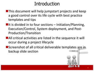 Introduction
This document will help jumpstart projects and keep
 a good control over its life cycle with best practice
 templates and tips
It is divided into four sections – Initiation/Planning,
 Execution/Control, System deployment, and Post-
 Production/Transition
All critical activities are listed in the sequence it will
 occur during a project lifecycle
Screenshot of all critical deliverable templates are in
 backup slide section



                                                              2
 