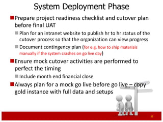 System Deployment Phase
Prepare project readiness checklist and cutover plan
 before final UAT
  Plan for an intranet website to publish hr to hr status of the
   cutover process so that the organization can view progress
  Document contingency plan (for e.g. how to ship materials
   manually if the system crashes on go live day)
Ensure mock cutover activities are performed to
 perfect the timing
  Include month end financial close
Always plan for a mock go live before go live – copy
 gold instance with full data and setups


                                                                    35
 