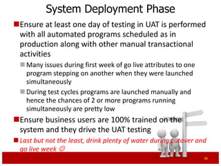 System Deployment Phase
Ensure at least one day of testing in UAT is performed
 with all automated programs scheduled as in
 production along with other manual transactional
 activities
   Many issues during first week of go live attributes to one
    program stepping on another when they were launched
    simultaneously
   During test cycles programs are launched manually and
    hence the chances of 2 or more programs running
    simultaneously are pretty low
Ensure business users are 100% trained on the
 system and they drive the UAT testing
 Last but not the least, drink plenty of water during cutover and
  go live week 
                                                                 36
 