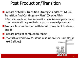 Post Production/Transition
Prepare “PM.010 Transition Strategy” and/or “PM.030
 Transition And Contingency Plan” (Oracle AIM)
  Make it clear how client team will acquire knowledge and what
   documents will be provided as a part of knowledge transfer
  Ensure tier 1 support is provided by project team during first 3-4
   weeks
Prepare lessons learned with input from client business
 and IT
Prepare project completion report
Establish a workflow for issue resolution (see samples in
 next 2 slides)

                                                                  38
 