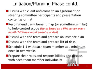 Initiation/Planning Phase contd..
Discuss with client and come to an agreement on
 steering committee participants and presentation
 contents/format
Recommend using benefit map (or something similar)
 to help control scope (Note: Based on a PMI survey, every
 month 2-3% new requirement is added)
Discuss with the team and prepare an instance plan
Discuss with the team and prepare list of risks
Schedule 1-1 with each team member at a minimum
 once in two weeks
Prepare clear roles and responsibilities and discuss
 with each team member individually
                                                         6
 