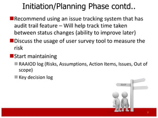 Initiation/Planning Phase contd..
Recommend using an issue tracking system that has
 audit trail feature – Will help track time taken
 between status changes (ability to improve later)
  For e.g. Bugzilla
Discuss the usage of user survey tool to measure the
 risk
Start maintaining
  RAAIO log (Risks, Assumptions, Action Items, Issues, Out of
   scope)
  Key decision log




                                                                 7
 