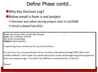 Define Phase contd..
Why Key Decision Log?
Below email is from a real project
  Decision was taken during project start in Jul/2008
  Email is dated Feb.2011




                                                         8
 