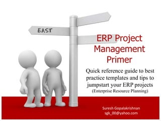ERP Project
   Management
     Primer
Quick reference guide to best
practice templates and tips to
jumpstart your ERP projects
  (Enterprise Resource Planning)


       Suresh Gopalakrishnan
        sgk_00@yahoo.com
 