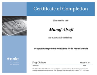 Certificate of Completion

                                                                     This certifies that


                                                   Student Alsafi
                                                     Munaf Name
                                                           has successfully completed


                                                                     Class Name
                           Project Management Principles for IT Professionals




Tel:   1.800.288.8221   Greg Childers                                                                                            March 9, 2011
Web: www.onlc.com
                        Instructor                                                                                                      Date

                        One CEU credit equals ten (10) contact hours of participation in organized continuing education/training experience under
                                                                                                                                   2.1
                        responsible, qualified direction and instruction. Your participation in the above named course is equal to_______CEU credits.
 