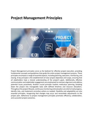 Project Management Principles
Source of Image: Reviano
Project Management principles serve as the bedrock for effective project execution, providing
fundamental concepts and guidelines that guide the entire project management process. These
principles encompass a range of essential aspects, including planning, execution, monitoring, and
closing. A key principle is the establishment of clear project objectives and scope, ensuring that
all stakeholders have a shared understanding of the project's goals. Additionally, effective
communication and stakeholder engagement are emphasized to maintain alignment and address
potential issues proactively. Another crucial principle involves meticulous planning, breaking
down the project into manageable tasks with defined timelines and resource allocations.
Throughout the project lifecycle, continuous monitoring and evaluation are vital to track progress,
identify risks, and implement corrective actions as needed. Flexibility and adaptability are also
essential principles, recognizing that changes may occur and necessitate adjustments to the
project plan. Adherence to project management principles promotes efficiency, collaboration,
and successful project outcomes.
 
